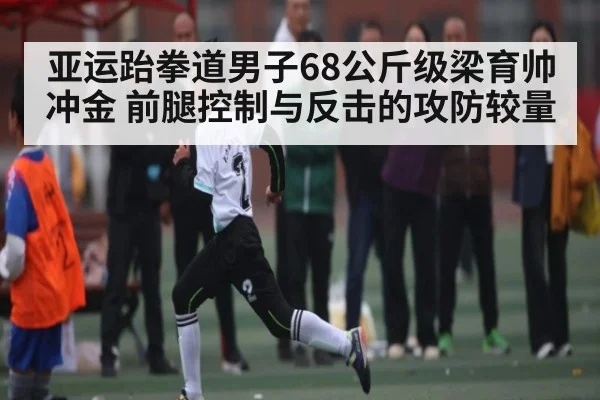 亚运跆拳道男子68公斤级梁育帅冲金 前腿控制与反击的攻防较量 - c7c7.app